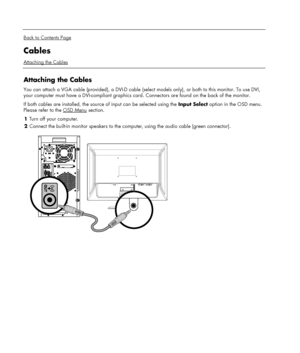 Page 8 
  
Back to Contents Page 
Cables 
Attaching the Cables 
 
Attaching the Cables 
You can attach a VGA cable (provided), a DVI-D cable (select models only), or both to this monitor. To use DVI, 
your computer must have a DVI-compliant graphics card. Connectors are found on the back of the monitor. 
If both cables are installed, the source of input can be selected using the Input Select option in the OSD menu. 
Please refer to the OSD Menu
 section.  
1 Turn off your computer. 
2 Connect the built-in...