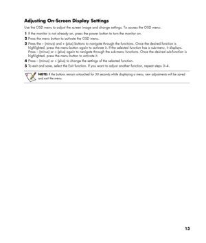 Page 13
Adjusting On-Screen Display Settings 
Use the OSD menu to adjust the screen image and change settings. To access the OSD menu: 
1 If the monitor is not already on, press the power button to turn the monitor on. 
2 Press the menu button to activate the OSD menu. 
3 Press the – (minus) and + (plus) buttons to navigate through the functions. Once the desired function is 
highlighted, press the menu button again to activate it. If the selected function has a sub-menu, it displays. 
Press – (minus) or +...