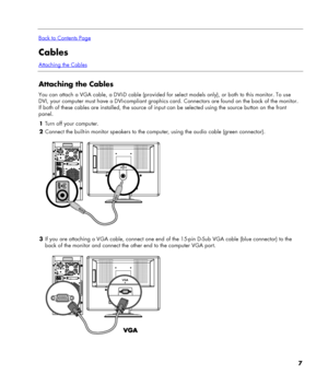 Page 7
 
Back to Contents Page
Cables 
Attaching the Cables
 
Attaching the Cables 
You can attach a VGA cable, a DVI-D cable (provided for select models only), or both to this monitor. To use 
DVI, your computer must have a DVI-compliant graphics card. Connectors are found on the back of the monitor. 
If both of these cables are installed, the source of input can be selected using the source button on the front 
panel. 
1 Turn off your computer. 
2 Connect the built-in monitor speakers to the computer, using...