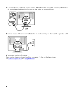 Page 8
4 If you are attaching a DVI cable, connect one end of the 24-pin DVI-D cable (white connector) to the back of 
the monitor (select models only) and connect the other end to the computer DVI port. 
  
5 Connect one end of the power cord to the back of the monitor and plug the other end into a grounded outlet. 
  
6 Turn on your monitor and computer. 
If your monitor displays an image, installation is complete. If it does not display an image,  
see Technical Support FAQs and Using the Monitor. 
8 
 