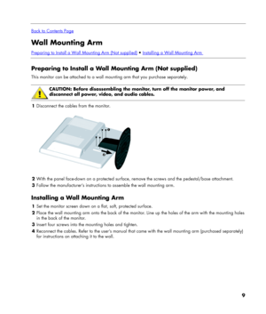 Page 9
 
Back to Contents Page
Wall Mounting Arm 
Preparing to Install a Wall Mounting Arm (Not supplied)  Installing a Wall Mounting Arm 
 
Preparing to Install a Wall Mounting Arm (Not supplied) 
This monitor can be attached to a wall mounting arm that you purchase separately. 
 
 
CAUTION: Before disassembling the monitor, turn off the monitor power, and 
disconnect all power, video, and audio cables. 
 
1 Disconnect the cables from the monitor. 
  
2 With the panel face-down on a protected surface, remove...