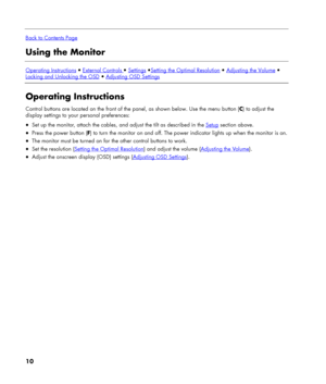 Page 10
 
Back to Contents Page
Using the Monitor 
 
Operating Instructions  External Controls  Settings Setting the Optimal Resolution  Adjusting the Volume  
Locking and Unlocking the OSD  Adjusting OSD Settings
 
Operating Instructions 
Control buttons are located on the front of the panel, as shown below. Use the menu button (C) to adjust the 
display settings to your personal preferences: 
• Set up the monitor, attach the cables, and adjust the tilt as described in the Setup section above. 
• Press...