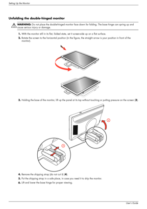 Page 12
Setting Up the Monitor
3–2User’s Guide
Unfolding the double-hinged monitor
ÅWA R N I N G :  Do not place the double-hinged monitor face down  for folding. The base hinge can spring up and 
cause serious injury or damage.
1. With the monitor still in its flat, folded stat e, set it screen-side up on a flat surface.
2. Rotate the screen to the horizontal po sition (in the figure, the straight arrow is your position in front of the 
monitor).
3. Holding the base of the monitor, lift  up the panel at its...