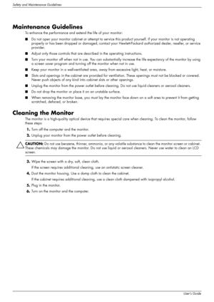 Page 10
Safety and Maintenance Guidelines
2–2User’s Guide
Maintenance Guidelines
To enhance the performance and extend the life of your monitor:
■Do not open your monitor cabinet or attempt to service  this product yourself. If your monitor is not operating 
properly or has been dropped or dama ged, contact your Hewlett-Packard authorized dealer, reseller, or service 
provider.
■ Adjust only those controls that are de scribed in the operating instructions.
■ Turn your monitor off when not in use. You can...