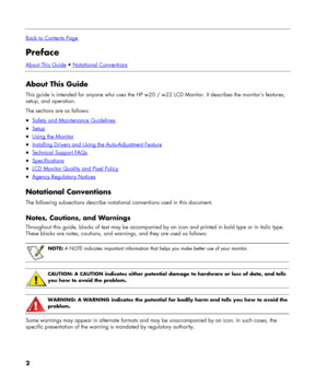 Page 2
 
Back to Contents Page
Preface 
About This Guide • Notational Conventions
 
About This Guide 
This guide is intended for anyone who uses the HP w20 / w22 LCD Monitor. It describes the monitor’s features, 
setup, and operation. 
The sections are as follows: 
• Safety and Maintenance Guidelines 
• Setup 
• Using the Monitor 
• Installing Drivers and Using the Auto-Adjustment Feature 
• Technical Support FAQs 
• Specifications 
• LCD Monitor Quality and Pixel Policy 
• Agency Regulatory Notices...