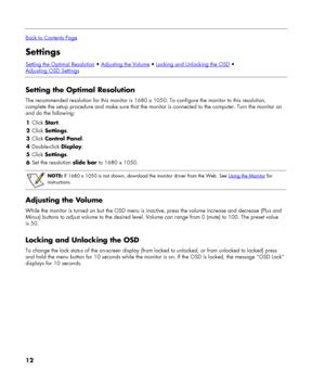 Page 12
 
Back to Contents Page
Settings 
Setting the Optimal Resolution  Adjusting the Volume  Locking and Unlocking the OSD   
Adjusting OSD Settings
 
Setting the Optimal Resolution 
The recommended resolution for this monitor is 1680 x 1050. To configure the monitor to this resolution, 
complete the setup procedure and make sure that the monitor is connected to the computer. Turn the monitor on 
and do the following: 
1 Click Start. 
2 Click Settings. 
3 Click Control Panel. 
4 Double-click Display. 
5...