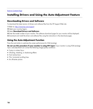 Page 16
 
Back to Contents Page
Installing Drivers and Using the Auto-Adjustment Feature 
 
Downloading Drivers and Software 
To download the latest version of drivers and software files from the HP Support Web site: 
1 Refer to: http://www.hp.com/support 
2 Select your country/region. 
3 Select Download Drivers and Software. 
4 Enter the model number of your monitor. The software download pages for your monitor will be displayed. 
5 Download and install the driver and software files using the instructions in...