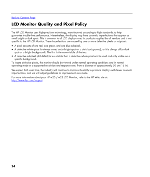 Page 24
 
Back to Contents Page
LCD Monitor Quality and Pixel Policy 
 
The HP LCD Monitor uses high-precision technology, manufactured according to high standards, to help 
guarantee trouble-free performance. Nevertheless, the display may have cosmetic imperfections that appear as 
small bright or dark spots. This is common to all LCD displays used in products supplied by all vendors and is not 
specific to the HP LCD Monitor. These imperfections are caused by one or more defective pixels or subpixels. 
• A...