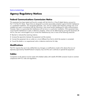 Page 25
 
Back to Contents Page
Agency Regulatory Notices 
 
Federal Communications Commission Notice 
This equipment has been tested and found to comply with the limits for a Class B digital device, pursuant to 
Part 15 of the FCC Rules. These limits are designed to provide reasonable protection against harmful interference 
in a residential installation. This equipment generates, uses, and can radiate radio frequency energy and, if not 
installed and used in accordance with the instructions, may cause harmful...