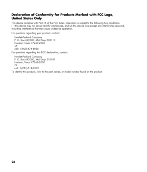 Page 26
Declaration of Conformity for Products Marked with FCC Logo, 
United States Only 
This device complies with Part 15 of the FCC Rules. Operation is subject to the following two conditions: 
(1) this device may not cause harmful interference, and (2) this device must accept any interference received, 
including interference that may cause undesired operation. 
For questions regarding your product, contact: 
Hewlett-Packard Company 
P. O. Box 692000, Mail Stop 530113 
Houston, Texas 77269-2000 
Or 
call:...