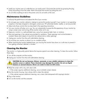 Page 4
• Install your monitor near an outlet that you can easily reach. Disconnect the monitor by grasping the plug 
firmly and pulling it from the outlet. Never disconnect the monitor by pulling the cord. 
• Do not allow anything to rest on the power cord. Do not walk on the cord. 
 
Maintenance Guidelines 
To enhance the performance and extend the life of your monitor: 
• Do not open your monitor cabinet or attempt to service this product yourself. If your monitor is not operating 
properly or has been...