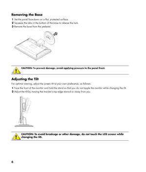 Page 6
Removing the Base 
1 Set the panel face-down on a flat, protected surface. 
2 Squeeze the tabs in the bottom of the base to release the lock. 
3 Remove the base from the pedestal. 
  
 
 
CAUTION: To prevent damage, avoid applying pressure to the panel front. 
 
Adjusting the Tilt 
For optimal viewing, adjust the screen tilt to your own preference, as follows: 
1 Face the front of the monitor and hold the stand so that you do not topple the monitor while changing the tilt. 
2 Adjust the tilt by moving...