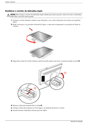 Page 12Instalar o Monitor
3–2Manual do utilizador
Desdobrar o monitor de dobradiça dupla
ÅAV I S O :  Não coloque o monitor de dobradiça dupla voltado para baixo quando o retirar da caixa. A dobradiça 
pode saltar e provocar danos graves.
1.Coloque o monitor dobrado, assente no seu lado plano, com o ecrã virado para cima sobre uma superfície 
plana.
2.Rode o ecrã para a sua posição horizontal (na figura, a seta recta corresponde à sua posição em frente ao 
monitor). 
3.Segurando a base do monitor, levante o...