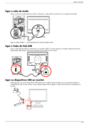 Page 17Instalar o Monitor
Manual do utilizador3–7
Ligar o cabo de áudio
Ligue as colunas incorporadas do monitor, utilizando o cabo áudio, de acordo com a seguinte ilustração.
Ligar os cabos áudios — as localizações do conector podem variar
Ligar o Cabo de Hub USB
Ligue o cabo de hub USB do computador ao contector USB no monitor (apenas os modelos seleccionados têm 
capacidade USB). Deste modo, são activadas portas USB 2.0 no monitor.
Ligar os dispositivos USB ao monitor
Pode ligar dois ou quatro dispositivos...