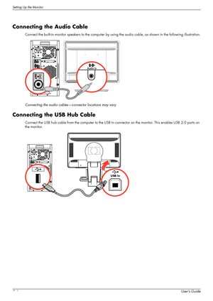 Page 18Setting Up the Monitor
3–6User’s Guide
Connecting the Audio Cable
Connect the built-in monitor speakers to the computer by using the audio cable, as shown in the following illustration.
Connecting the audio cables—connector locations may vary
Connecting the USB Hub Cable
Connect the USB hub cable from the computer to the USB In connector on the monitor. This enables USB 2.0 ports on 
the monitor.
USB In
 