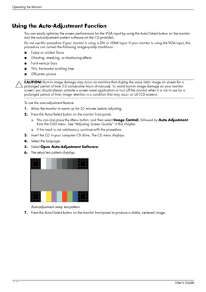 Page 26Operating the Monitor
4–2User’s Guide
Using the Auto-Adjustment Function
You can easily optimize the screen performance for the VGA input by using the Auto/Select button on the monitor 
and the auto-adjustment pattern software on the CD provided.
Do not use this procedure if your monitor is using a DVI or HDMI input. If your monitor is using the VGA input, this 
procedure can correct the following image-quality conditions:
■Fuzzy or unclear focus
■Ghosting, streaking, or shadowing effects
■Faint vertical...