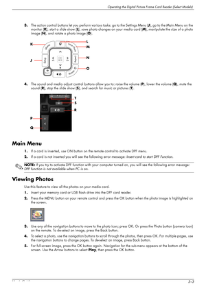 Page 39Operating the Digital Picture Frame Card Reader (Select Models)
User’s Guide5–3 3.The action control buttons let you perform various tasks: go to the Settings Menu (J), go to the Main Menu on the 
monitor (K), start a slide show (L), save photo changes on your media card (M), manipulate the size of a photo 
image (N), and rotate a photo image (O).
4.The sound and media adjust control buttons allow you to: raise the volume (P), lower the volume (Q), mute the 
sound (R), stop the slide show (S), and search...