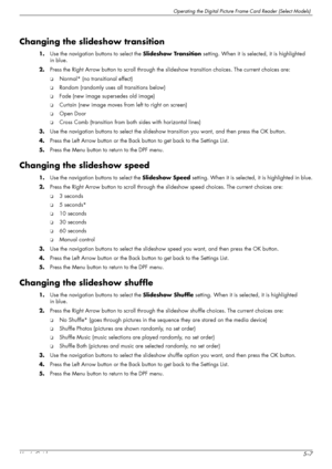 Page 43Operating the Digital Picture Frame Card Reader (Select Models)
User’s Guide5–7
Changing the slideshow transition
1.Use the navigation buttons to select the Slideshow Transition setting. When it is selected, it is highlighted 
in blue.
2.Press the Right Arrow button to scroll through the slideshow transition choices. The current choices are: 
❏Normal* (no transitional effect)
❏Random (randomly uses all transitions below)
❏Fade (new image supersedes old image)
❏Curtain (new image moves from left to right...