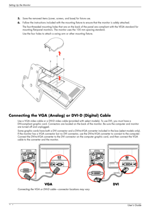 Page 16Setting Up the Monitor
3–4User’s Guide 5.Save the removed items (cover, screws, and base) for future use.
6.Follow the instructions included with the mounting fixture to ensure that the monitor is safely attached.
The four-threaded mounting holes that are on the back of the panel are compliant with the VESA standard for 
mounting flat-panel monitors. The monitor uses the 100 mm spacing standard.
Use the four holes to attach a swing arm or other mounting fixture.
Connecting the VGA (Analog) or DVI-D...