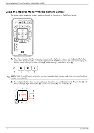 Page 40Operating the Digital Picture Frame Card Reader (Select Models)
5–2User’s Guide
Using the Monitor Menu with the Remote Control
The remote control is designed for easy navigation through all the choices for the DPF card reader.
1.Point the remote control at the remote control sensor on the display; the receiver is in the bezel at the bottom 
center of the display. Press the power button (A) to activate the DPF menu on the DPF card reader display. The 
function buttons allow you to: view pictures (B),...