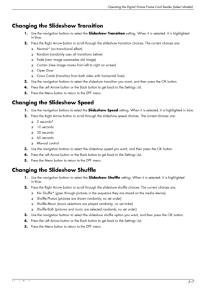 Page 45Operating the Digital Picture Frame Card Reader (Select Models)
User’s Guide5–7
Changing the Slideshow Transition
1.Use the navigation buttons to select the Slideshow Transition setting. When it is selected, it is highlighted 
in blue.
2.Press the Right Arrow button to scroll through the slideshow transition choices. The current choices are: 
❏Normal* (no transitional effect)
❏Random (randomly uses all transitions below)
❏Fade (new image supersedes old image)
❏Curtain (new image moves from left to right...