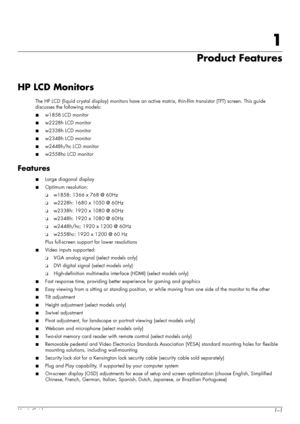 Page 9User’s Guide1–1
1
Product Features
HP LCD Monitors
The HP LCD (liquid crystal display) monitors have an active matrix, thin-film transistor (TFT) screen. This guide 
discusses the following models:
■w1858 LCD monitor
■w2228h LCD monitor
■w2338h LCD monitor
■w2348h LCD monitor
■w2448h/hc LCD monitor
■w2558hc LCD monitor
Features
■Large diagonal display
■Optimum resolution:
❏w1858: 1366 x 768 @ 60Hz
❏w2228h: 1680 x 1050 @ 60Hz
❏w2338h: 1920 x 1080 @ 60Hz
❏w2348h: 1920 x 1080 @ 60Hz
❏w2448h/hc: 1920 x 1200...