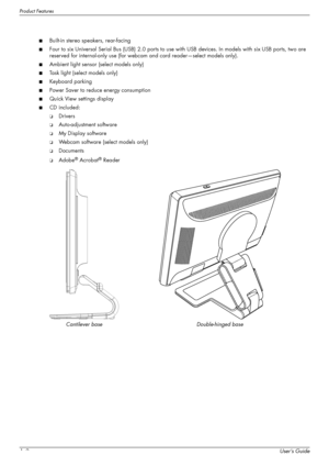 Page 10Product Features
1–2User’s Guide
■Built-in stereo speakers, rear-facing
■Four to six Universal Serial Bus (USB) 2.0 ports to use with USB devices. In models with six USB ports, two are 
reserved for internal-only use (for webcam and card reader—select models only).
■Ambient light sensor (select models only)
■Task light (select models only)
■Keyboard parking
■Power Saver to reduce energy consumption
■Quick View settings display
■CD included:
❏Drivers
❏Auto-adjustment software
❏My Display software
❏Webcam...