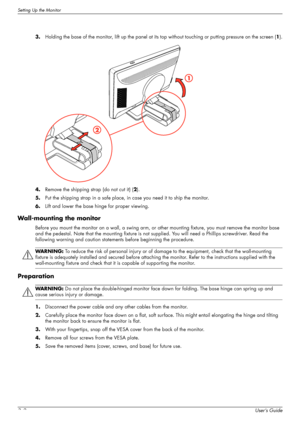 Page 14Setting Up the Monitor
3–2User’s Guide 3.Holding the base of the monitor, lift up the panel at its top without touching or putting pressure on the screen (1).
4.Remove the shipping strap (do not cut it) (2).
5.Put the shipping strap in a safe place, in case you need it to ship the monitor.
6.Lift and lower the base hinge for proper viewing.
Wall-mounting the monitor
Before you mount the monitor on a wall, a swing arm, or other mounting fixture, you must remove the monitor base 
and the pedestal. Note...