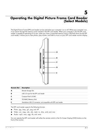 Page 37User’s Guide5–1
5
Operating the Digital Picture Frame Card Reader
(Select Models)
The Digital Picture Frame (DPF) card reader can be used when your computer is on or off. When your computer is on, 
it can search through the memory cards inserted in the DPF card reader. When your computer is off, the DPF card 
reader is capable of operating on its own; when you insert a supported memory card or USB flash drive into the DPF 
card reader, it allows you to view photos, play movies, and listen to music on...