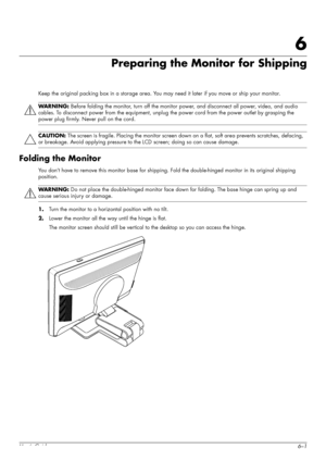 Page 45User’s Guide6–1
6
Preparing the Monitor for Shipping
Keep the original packing box in a storage area. You may need it later if you move or ship your monitor.
Folding the Monitor
You don’t have to remove this monitor base for shipping. Fold the double-hinged monitor in its original shipping 
position.
1.Turn the monitor to a horizontal position with no tilt.
2.Lower the monitor all the way until the hinge is flat.
The monitor screen should still be vertical to the desktop so you can access the hinge....