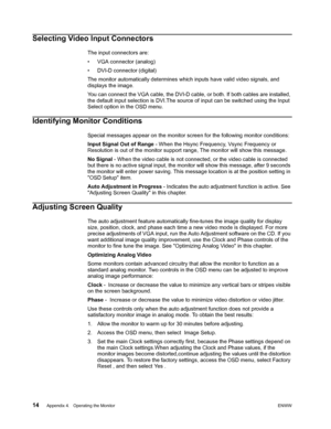 Page 20
14 Appendix 4.   Operating the Monitor ENWW
 
Selecting Video Input Connectors
The input connectors are:
• VGA connector (analog)
• DVI-D connector (digital) 
The monitor automatically determines which inputs have valid video signals, and 
displays the image.
You can connect the VGA cable, the DVI-D cable, or both. If both cables are installed, 
the default input selection is DVI.The source  of input can be switched using the Input 
Select option in the OSD menu.
Identifying Monitor Conditions
Special...