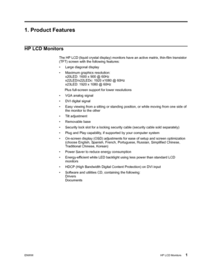 Page 7
ENWWHP LCD Monitors 1
1. Product Features
HP LCD Monitors
The HP LCD (liquid crystal display) monitors have an active matrix, thin-film transistor 
(TFT) screen with the following features:
• Large diagonal display
• Maximum graphics resolution:  x20LED: 1600 x 900 @ 60Hz
x22LED
/x22LEDc: 1920 x1080 @ 60Hz

x23LED: 1920 x 1080 @ 60Hz
      Plus full-screen  support for lower resolutions
• VGA analog signal
• DVI digital signal 
• Easy viewing from a sitting or standing position, or while moving from one...
