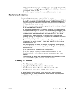 Page 9
ENWWMaintenance Guidelines 3
• Install your monitor near a power outlet that you can easily reach. Disconnect the 
monitor by grasping the plug firmly and pulling it from the outlet. Never disconnect 
the monitor by pulling the cord.
• Do not allow anything to rest on the power cord. Do not walk on the cord
Maintenance Guidelines
To enhance the performance and extend the life of the monitor:
• Do not open the monitor cabinet or attempt to service this product yourself. Adjust  only those controls that...