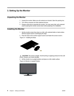 Page 10
4 Chapter 3.   Setting Up the MonitorENWW 
 
3. Setting Up the Monitor
Unpacking the Monitor
1. Unpack the monitor. Make sure all contents are included. Store the packing box.
2. Turn off the computer and other attached devices.
3. Prepare a flat area to assemble the monitor. You may need a flat, soft, protected 
area for placing the monitor screen-down while preparing it for installation. 
Installing the Monitor
1. Set the monitor screen face down on a flat, soft, protected table or desk surface with...