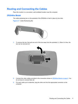 Page 17Routing and Connecting the Cables
Place the monitor in a convenient, well-ventilated location near the computer.
ZR2040w Model
The cable-restraining bar on the pedestal of the ZR2040w is held in place by four tabs.
Figure 2-7  Cable-Restraining Bar
1.To remove the bar, first pull one end of the bar away from the pedestal (1). When it is free, the
bar can be removed (2).
2.Connect the video cables provided to the connectors shown in ZR2040w Model on page 6. You
do not have to connect them all.
3.For each...