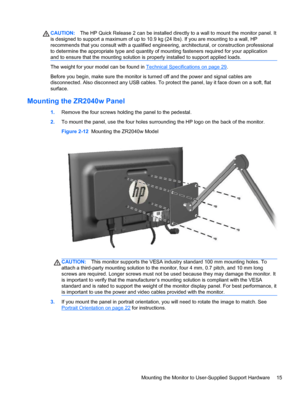 Page 21CAUTION:The HP Quick Release 2 can be installed directly to a wall to mount the monitor panel. It
is designed to support a maximum of up to 10.9 kg (24 lbs). If you are mounting to a wall, HP
recommends that you consult with a qualified engineering, architectural, or construction professional
to determine the appropriate type and quantity of mounting fasteners required for your application
and to ensure that the mounting solution is properly installed to support applied loads.
The weight for your model...