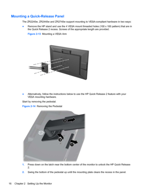 Page 22Mounting a Quick-Release Panel
The ZR2240w, ZR2440w and ZR2740w support mounting to VESA-compliant hardware in two ways:
●Remove the HP stand and use the 4 VESA mount threaded holes (100 x 100 pattern) that are in
the Quick Release 2 recess. Screws of the appropriate length are provided.
Figure 2-13  Mounting a VESA Arm
●Alternatively, follow the instructions below to use the HP Quick Release 2 feature with your
VESA mounting hardware.
Start by removing the pedestal.
Figure 2-14  Removing the Pedestal...