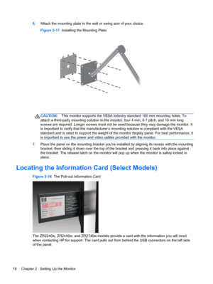 Page 246.Attach the mounting plate to the wall or swing arm of your choice.
Figure 2-17  Installing the Mounting Plate
CAUTION:This monitor supports the VESA industry standard 100 mm mounting holes. To
attach a third-party mounting solution to the monitor, four 4 mm, 0.7 pitch, and 10 mm long
screws are required. Longer screws must not be used because they may damage the monitor. It
is important to verify that the manufacturer’s mounting solution is compliant with the VESA
standard and is rated to support the...