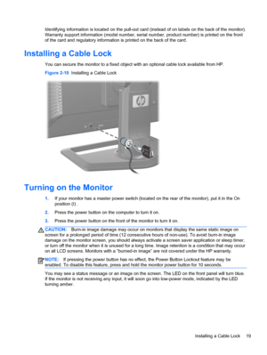 Page 25Identifying information is located on the pull-out card (instead of on labels on the back of the monitor).
Warranty support information (model number, serial number, product number) is printed on the front
of the card and regulatory information is printed on the back of the card.
Installing a Cable Lock
You can secure the monitor to a fixed object with an optional cable lock available from HP.
Figure 2-19  Installing a Cable Lock
Turning on the Monitor
1.If your monitor has a master power switch (located...