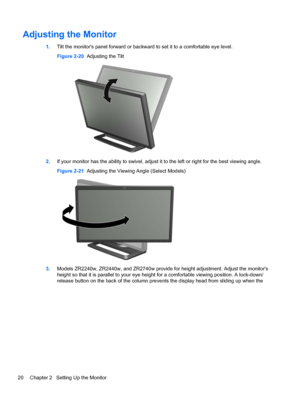 Page 26Adjusting the Monitor
1.Tilt the monitors panel forward or backward to set it to a comfortable eye level.
Figure 2-20  Adjusting the Tilt
2.If your monitor has the ability to swivel, adjust it to the left or right for the best viewing angle.
Figure 2-21  Adjusting the Viewing Angle (Select Models)
3.Models ZR2240w, ZR2440w, and ZR2740w provide for height adjustment. Adjust the monitors
height so that it is parallel to your eye height for a comfortable viewing position. A lock-down/
release button on the...