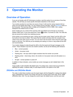 Page 293 Operating the Monitor
Overview of Operation
If you are not familiar with HP Performance monitors, read this section for an overview of how they
operate. This will help you locate specific information elsewhere in this manual.
Your monitor provides for more than one source of input. It will scan the various inputs to find an
active one and display that image. You can change sources manually, using the SOURCE button on
the front panel. The scanning order is initially set to DisplayPort, DVI-D, HDMI, VGA,...