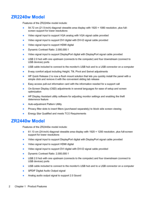 Page 8ZR2240w Model
Features of the ZR2240w model include:
●54.72 cm (21.5-inch) diagonal viewable area display with 1920 × 1080 resolution, plus full-
screen support for lower resolutions
●Video signal input to support VGA analog with VGA signal cable provided
●Video signal input to support DVI digital with DVI-D signal cable provided
●Video signal input to support HDMI digital
●Dynamic Contrast Ratio: 2,000,000:1
●Video signal input to support DisplayPort digital with DisplayPort signal cable provided
●USB...