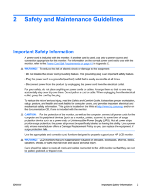 Page 11
2 Safety and Maintenance Guidelines
Important Safety Information
A power cord is included with the monitor. If another cord is used, use only a power source and
connection appropriate for this monitor. For information on the correct power cord set to use with the
monitor, refer to the 
Power Cord Set Requirements on page 41 in Appendix C.
WARNING! To reduce the risk of electric shock or damage to the equipment:
• Do not disable the power cord grounding feature.  The grounding plug is an important safety...