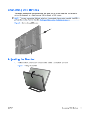 Page 17
Connecting USB Devices
The monitor provides USB connectors on the side panel and on the rear panel that can be used to
connect devices such as a digital  camera, USB keyboard, or USB mouse.
NOTE:You must connect the USB hub cable from the mo nitor to the computer to enable the USB 2.0
ports on the monitor. Refer to Step 5 in 
Routing and Connecting the Cables on page 7 .
Figure 3-6   Connecting USB Devices
Adjusting the Monitor
1.Tilt the monitors panel forward or backwar d to set it to a comfortable...