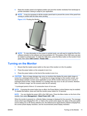 Page 19
4.Raise the monitor panel to its highest position and pivot the monitor clockwise from landscape to
portrait orientation viewing to adapt to your application.
NOTE: It may be necessary to tilt the monitor panel back to prevent the corner of the panel from
coming in contact with the base when pivoting.
Figure 3-10   Pivoting the Monitor
NOTE:To view information on the scr een in portrait mode, you will need to  install the Pivot Pro
software included on the software and documentation CD. The position of...