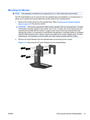 Page 21
Mounting the Monitor
NOTE:This apparatus is intended to be supporte d by UL or CSA Listed wall mount bracket.
The HP Quick Release can be removed from the pedest al base and installed to a mounting fixture. It
allows you to quickly and securely attach the monitor panel to the mounting fixture.
1. Remove the monitor panel from the pedestal base. Refer to 
Removing the Monitor Pedestal
Base on page 12 in the previous section.
CAUTION: This monitor suppor ts the VESA industry standard 10 0 mm mounting...