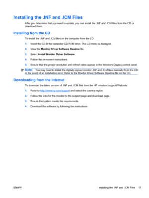 Page 25
Installing the .INF and .ICM Files
After you determine that you need to update, you can install the .INF and .ICM files from the CD or
download them.
Installing from the CD
To install the .INF and .ICM files on the computer from the CD:
1.Insert the CD in the computer CD-ROM drive. The CD menu is displayed.
2. View the  Monitor Driver Software Readme  file.
3. Select  Install Monitor Driver Software .
4. Follow the on-screen instructions.
5. Ensure that the proper resolution and refresh  rates appear in...