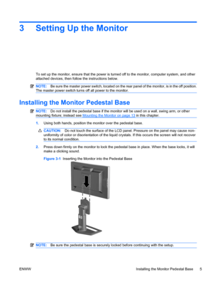 Page 13
3 Setting Up the Monitor
To set up the monitor, ensure that the power is turned off to the monitor, computer system, and other
attached devices, then follow the instructions below.
NOTE:Be sure the master power switch, located on the re ar panel of the monitor, is in the off position.
The master power switch turns off all power to the monitor.
Installing the Monitor Pedestal Base
NOTE: Do not install the pedest al base if the monitor will be us ed on a wall, swing arm, or other
mounting fixture; instead...