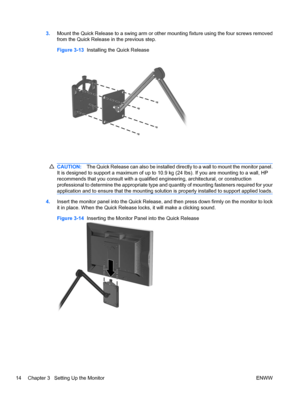 Page 22
3.Mount the Quick Release to a swing arm or othe r mounting fixture using the four screws removed
from the Quick Release  in the previous step.
Figure 3-13   Installing the Quick Release
CAUTION: The Quick Release can also be installed directly to a wall to mount the monitor panel.
It is designed to support a maximum of up to 10. 9 kg (24 lbs). If you are mounting to a wall, HP
recommends that you consult with a qualified  engineering, architectural, or construction
professional to determine the...