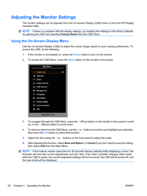 Page 28
Adjusting the Monitor Settings
The monitor settings can be adjusted from the On-Screen Display (OSD) menu or from the HP Display
Assistant utility.
NOTE:If there is a problem with the display settings,  try resetting the settings to the factory defaults
by opening the OSD and selecting  Factory Reset from the OSD menu.
Using the On-Screen Display Menu
Use the On-Screen Display (OSD) to adjust the screen image based on your viewing preferences. To
access the OSD, do the following:
1.If the monitor is not...